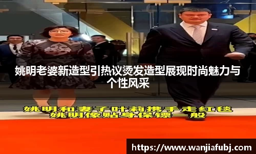 姚明老婆新造型引热议烫发造型展现时尚魅力与个性风采