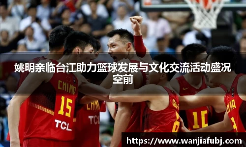姚明亲临台江助力篮球发展与文化交流活动盛况空前