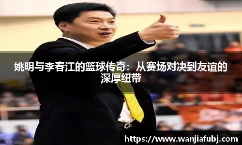 姚明与李春江的篮球传奇：从赛场对决到友谊的深厚纽带